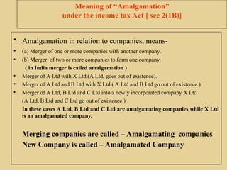 Meaning of “Amalgamation”
under the income tax Act [ sec 2(1B)]
• Amalgamation in relation to companies, means-
• (a) Merger of one or more companies with another company.
• (b) Merger of two or more companies to form one company.
( in India merger is called amalgamation )
• Merger of A Ltd with X Ltd.(A Ltd, goes out of existence).
• Merger of A Ltd and B Ltd with X Ltd ( A Ltd and B Ltd go out of existence )
• Merger of A Ltd, B Ltd and C Ltd into a newly incorporated company X Ltd
(A Ltd, B Ltd and C Ltd go out of existence )
In these cases A Ltd, B Ltd and C Ltd are amalgamating companies while X Ltd
is an amalgamated company.
Merging companies are called – Amalgamating companies
New Company is called – Amalgamated Company
 