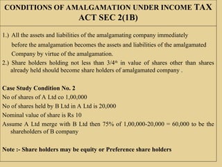 CONDITIONS OF AMALGAMATION UNDER INCOME TAX
ACT SEC 2(1B)
1.) All the assets and liabilities of the amalgamating company immediately
before the amalgamation becomes the assets and liabilities of the amalgamated
Company by virtue of the amalgamation.
2.) Share holders holding not less than 3/4th
in value of shares other than shares
already held should become share holders of amalgamated company .
Case Study Condition No. 2
No of shares of A Ltd co 1,00,000
No of shares held by B Ltd in A Ltd is 20,000
Nominal value of share is Rs 10
Assume A Ltd merge with B Ltd then 75% of 1,00,000-20,000 = 60,000 to be the
shareholders of B company
Note :- Share holders may be equity or Preference share holders
 