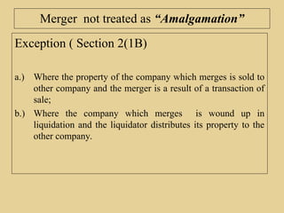 Merger not treated as “Amalgamation”
Exception ( Section 2(1B)
a.) Where the property of the company which merges is sold to
other company and the merger is a result of a transaction of
sale;
b.) Where the company which merges is wound up in
liquidation and the liquidator distributes its property to the
other company.
 