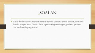 SOALAN
• Anda diminta untuk mencari amalan terbaik di mana-mana bandar, termasuk
bandar tempat anda duduk. Buat laporan ringkas dengan gambar- gambar
dan rajah-rajah yang sesuai.
 
