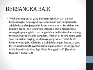 BERSANGKA BAIK
• “Wahai orang-orang yang beriman, jauhilah dari banyak
berprasangka; Sesungguhnya sebahagian dari sangkaan itu
adalah dosa, dan janganlah kamu mencari-cari kesalahan dan
keaiban orang, dan janganlah setengah kamu mengumpat
setengahnya yang lain, dan janganlah ada di antara kamu yang
mengunjing sebahagian yang lain. Adakah di antara kamu yang
suka memakan daging saudaranya yang sudah mati? Tentu
kamu merasa jijik. (Oleh itu, patuhilah larangan-larangan yang
tersebut) dan bertaqwalah kamu kepada Allah; Sesungguhnya
Allah Penerima taubat, lagi Maha Mengasihani.” (Surah Al-
Hujurat, 49; Ayat 12)
 