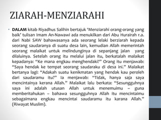 • DALAM kitab Riyadhus Salihin bertajuk ‘Menziarahi orang-orang yang
baik’ tulisan Imam An-Nawawi ada menukilkan dari Abu Hurairah r.a.
dari Nabi SAW bahawasanya ada seorang lelaki berziarah kepada
seorang saudaranya di suatu desa lain, kemudian Allah memerintah
seorang malaikat untuk melindunginya di sepanjang jalan yang
dilaluinya. Setelah orang itu melalui jalan itu, berkatalah malaikat
kepadanya: “Ke mana engkau menghendaki?” Orang itu menjawab:
“Saya hendak ke tempat seorang saudaraku di desa ini.” Malaikat
bertanya lagi: “Adakah suatu kenikmatan yang hendak kau peroleh
dari saudaramu itu?” Ia menjawab: “Tidak, hanya saja saya
mencintainya kerana Allah.” Malaikat lalu berkata: “Sesungguhnya
saya ini adalah utusan Allah untuk menemuimu – guna
memberitahukan – bahawa sesungguhnya Allah itu mencintaimu
sebagaimana engkau mencintai saudaramu itu karana Allah.”
(Riwayat Muslim).
ZIARAH-MENZIARAHI
 