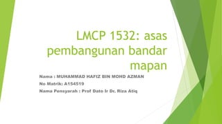 LMCP 1532: asas
pembangunan bandar
mapan
Nama : MUHAMMAD HAFIZ BIN MOHD AZMAN
No Matrik: A154519
Nama Pensyarah : Prof Dato Ir Dr. Riza Atiq
 