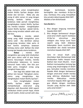 10
yang menyeru untuk menghidupkan
malam Nishfu Sya’ban dengan dzikir
sholat dan lain-lain. Maka jika ada
orang di akhir zaman ini yang dengan
lantang berkata bahwa ulama
terdahulu tidak pernah menghimbau
menghidupkan malam Nishfu Sya’ban
lalu mereka katakan menghidupkan
malam Nishfu Sya’ban adalah bid’ah,
maka orang tersebut adalah salah satu
dari dua.
Pertama ; mereka adalah
orang yang tidak mengetahui para
ulama salaf. Jika demikian adanya
orang-orang tersebut tidak perlu di
ikuti karena sempitnya wawasan
tentang ulama salaf. Bahkan Dia telah
kurang ajar kepada ulama terdahulu.
Kedua ; mereka telah
mengetahui apa yang telah disebutkan
oleh para ulama salaf di atas hanya
karena kecurangan mereka, mereka
sembunyikan kebenaran ini karena
menuruti hawa nafsu. Dan kita pun
tidak perlu mengikuti orang yang
mengikuti hawa nafsu.
Dan bagi kita adalah tidak ada
pilihan lain kecuali “Mengikuti ulama-
ulama yang menghimbau dan
menghidupkan malam Nishfu Sya’ban”.
Cara menghidupkan malam
Nishfu Sya’ban adalah dengan
memperbanyak amal-amal yang
diajarkan oleh Rosulullah SAW seperti
melakukan sholat sunnah hajat, sholat
sunnah tasbih, sholat sunnah witir atau
dengan bersholawat, berdzikir,
beristighfar dan membaca Al-Qur’an
atau membaca ilmu yang menjadikan
kita semakin dekat kepada Alloh SWT.
Wallohu a’lam Bishshowab
Cara Berdo’a :
1. Bisa dengan langsung memohon
kepada Alloh SWT
2. Bisa dengan bertawassul dengan
amal-amal sholih seperti membaca
Al-Qur’an seluruhnya atau
sebagian atau hanya surat Yasin
seperti yang telah dilakukan
kebanyakan kaum muslimin atau
bersedekah dan sholat kemudian
memohon kepada Alloh SWT.
Cara ini sesuai kisah yang
diceritakan Nabi Muhammad SAW
berdasarkan hadits riwayat Imam
Bukhari dan Imam Muslim. Imam
Bukhori meriwayatkan tentang tiga
orang yang terperangkap di dalam
gua, kemudian mereka memohon
kepada Alloh dengan bertawassul
dengan amal-amal sholeh mereka
yang akhirnya dikabulkan hajat
mereka. Maksudnya mereka
memohon kepada Alloh agar pintu
gua dibuka dengan membawa
sesuatu yang dicintai oleh Alloh
yaitu amal sholeh 1
 