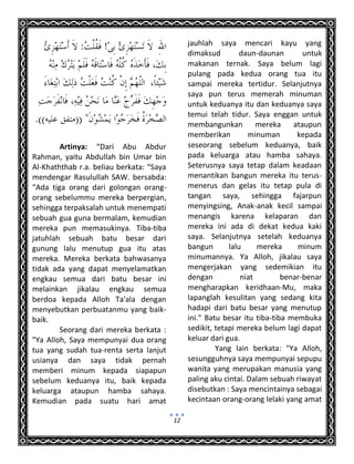 12
Artinya: “Dari Abu Abdur
Rahman, yaitu Abdullah bin Umar bin
Al-Khaththab r.a. beliau berkata: “Saya
mendengar Rasulullah SAW. bersabda:
“Ada tiga orang dari golongan orang-
orang sebelummu mereka berpergian,
sehingga terpaksalah untuk menempati
sebuah gua guna bermalam, kemudian
mereka pun memasukinya. Tiba-tiba
jatuhlah sebuah batu besar dari
gunung lalu menutup gua itu atas
mereka. Mereka berkata bahwasanya
tidak ada yang dapat menyelamatkan
engkau semua dari batu besar ini
melainkan jikalau engkau semua
berdoa kepada Alloh Ta'ala dengan
menyebutkan perbuatanmu yang baik-
baik.
Seorang dari mereka berkata :
"Ya Alloh, Saya mempunyai dua orang
tua yang sudah tua-renta serta lanjut
usianya dan saya tidak pernah
memberi minum kepada siapapun
sebelum keduanya itu, baik kepada
keluarga ataupun hamba sahaya.
Kemudian pada suatu hari amat
jauhlah saya mencari kayu yang
dimaksud daun-daunan untuk
makanan ternak. Saya belum lagi
pulang pada kedua orang tua itu
sampai mereka tertidur. Selanjutnya
saya pun terus memerah minuman
untuk keduanya itu dan keduanya saya
temui telah tidur. Saya enggan untuk
membangunkan mereka ataupun
memberikan minuman kepada
seseorang sebelum keduanya, baik
pada keluarga atau hamba sahaya.
Seterusnya saya tetap dalam keadaan
menantikan bangun mereka itu terus-
menerus dan gelas itu tetap pula di
tangan saya, sehingga fajarpun
menyingsing, Anak-anak kecil sampai
menangis karena kelaparan dan
mereka ini ada di dekat kedua kaki
saya. Selanjutnya setelah keduanya
bangun lalu mereka minum
minumannya. Ya Alloh, jikalau saya
mengerjakan yang sedemikian itu
dengan niat benar-benar
mengharapkan keridhaan-Mu, maka
lapanglah kesulitan yang sedang kita
hadapi dari batu besar yang menutup
ini." Batu besar itu tiba-tiba membuka
sedikit, tetapi mereka belum lagi dapat
keluar dari gua.
Yang lain berkata: "Ya Alloh,
sesungguhnya saya mempunyai sepupu
wanita yang merupakan manusia yang
paling aku cintai. Dalam sebuah riwayat
disebutkan : Saya mencintainya sebagai
kecintaan orang-orang lelaki yang amat
 