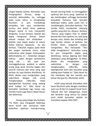 13
sangat kepada wanita. Kemudian saya
menginginkan dirinya, tetapi ia
menolak kehendakku itu, sehingga
pada suatu tahun ia menghadapi
kesulitan. Ia pun mendatangi
tempatku, lalu saya memberikan
seratus dua puluh dinar padanya
dengan syarat ia mau menyendiri
denganku. Ia pun berjanji. Setelah aku
dapat menguasai dirinya. Dalam
sebuah riwayat lain disebutkan :
Setelah saya dapat duduk di antara
kedua kakinya. Sepupuku itu lalu
berkata: "Takutlah engkau pada Alloh
dan jangan membuka cincin, maka
maksudnya ialah jangan melenyapkan
kehormatanku ini - melainkan dengan
haknya - yakni dengan perkawinan
yang sah -, lalu saya pun
meninggalkannya, padahal ia adalah
orang yang amat tercinta bagiku dari
seluruh manusia dan emas yang saya
berikan itu saya biarkan dimilikinya. Ya
Alloh, jikalau saya mengerjakan yang
sedemikian dengan niat untuk
mengharapkan ridho-Mu, maka
lapangkanlah kesulitan yang sedang
kami hadapi ini." Batu besar itu
kemudian membuka lagi, hanya saja
mereka masih juga belum dapat keluar
dari dalamnya.
Orang yang ketiga lalu berkata:
"Ya Alloh, saya mengupah beberapa
kaum buruh dan semuanya telah
kuberikan upahnya masing-masing,
kecuali seorang lelaki. Ia meninggalkan
upahnya dan terus pergi. Upahnya itu
aku kembangkan sehingga bertambah
banyaklah hartanya tadi. Sesudah
beberapa waktu, pada suatu hari ia
mendatangiku, kemudian berkata: “Hai
hamba Alloh, tunaikanlah sekarang
upahku yang dulu itu. Akupun berkata:
“Semua yang engkau lihat ini adalah
berasal dari hasil upahmu itu, baik yang
berupa unta, lembu dan kambing dan
juga hamba sahaya. Ia berkata: Hai
hamba Alloh, janganlah engkau
mengolokku. Aku menjawab: “Aku
tidak mengolokmu”. Kemudian orang
itu pun mengambil segala yang
dimilikinya. Semua digiring dan tidak
seekorpun yang ditinggalkan. Ya Alloh,
jikalau aku mengerjakan yang
sedemikian ini dengan niat
mengharapkan ridho-Mu, maka
lapangkanlah kami dari kesulitan yang
sedang kami hadapi ini." Batu besar itu
lalu membuka lagi dan mereka pun
keluar dari gua itu. (Muttafaq 'alaih)
Inilah yang banyak diamalkan oleh
kaum Muslimin yaitu dengan membaca
ayat suci Al-Qur’an (seperti Surat Yasin,
Tabarak dan lain sebagainya), sholat
dan berdzikir yang semua itu adalah
amal sholih kemudian setelah itu
memohon kepada Alloh SWT.
 