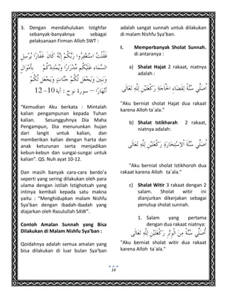 14
3. Dengan mendahulukan Istighfar
sebanyak-banyaknya sebagai
pelaksanaan Firman Alloh SWT :
“Kemudian Aku berkata : Mintalah
kalian pengampunan kepada Tuhan
kalian. Sesungguhnya Dia Maha
Pengampun, Dia menurunkan hujan
dari langit untuk kalian, dan
memberikan kalian dengan harta dan
anak keturunan serta menjadikan
kebun-kebun dan sungai-sungai untuk
kalian”. QS. Nuh ayat 10-12.
Dan masih banyak cara-cara berdo’a
seperti yang sering dilakukan oleh para
ulama dengan istilah Istighotsah yang
intinya kembali kepada satu makna
yaitu : “Menghidupkan malam Nishfu
Sya’ban dengan ibadah-ibadah yang
diajarkan oleh Rasulullah SAW”.
Contoh Amalan Sunnah yang Bisa
Dilakukan di Malam Nishfu Sya’ban :
Qoidahnya adalah semua amalan yang
bisa dilakukan di luar bulan Sya’ban
adalah sangat sunnah untuk dilakukan
di malam Nishfu Sya’ban.
I. Memperbanyak Sholat Sunnah.
di antaranya :
a) Shalat Hajat 2 rakaat, niatnya
adalah :
"Aku berniat sholat Hajat dua rakaat
karena Alloh ta`ala."
b) Shalat Istikharah 2 rakaat,
niatnya adalah:
"Aku berniat sholat Istikhoroh dua
rakaat karena Alloh ta`ala."
c) Shalat Witir 3 rakaat dengan 2
salam. Sholat witir ini
dianjurkan dikerjakan sebagai
penutup sholat sunnah.
1. Salam yang pertama
dengan dua rakaat niatnya:
"Aku berniat sholat witir dua rakaat
karena Alloh ta`ala."
 