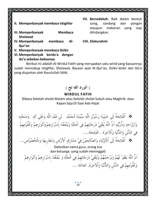16
II. Memperbanyak membaca Istighfar
III. Memperbanyak Membaca
Sholawat
IV. Memperbanyak membaca Al-
Qur’an
V. Memperbanyak membaca Dzikir
VI. Memperbanyak berdo’a dengan
do’a sebebas-bebasnya
VII. Bersedekah. Baik dalam bentuk
uang, sandang dan pangan
ataupun makanan yang siap
dihidangkan.
VIII. Silaturahmi
Berikut ini adalah Al-Wirdul Fatih yang merupakan satu wirid yang bacaannya
sudah mencakup Istighfar, Sholawat, Bacaan ayat Al-Qur’an, Dzikir-dzikir dan Do’a
yang diajarkan oleh Rasulullah SAW.
WIRDUL FATIH
Dibaca Setelah sholat Malam atau Setelah sholat Subuh atau Maghrib atau
Kapan Saja Di Saat Ada Hajat


(Sebutkan nama guru, orang tua
dan keluarga yang sudah meninggal)
 