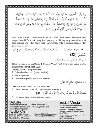 19
Doa sendiri-sendiri, memohonlah kepada Alloh SWT sesuai keinginan dan
jangan lupa: Do’a untuk orang tua ; para guru ; Orang yang pernah berbuat
baik kepada kita dan yang tidak baik kepada kita ; saudara-saudara dan
seluruh Muslimin
...
(3X)
( Jika tempat memungkinkan ) Ditutup Wirdul Fatih ini dengan sujud syukur
atas nikmat-nikmat Alloh SWT.
Caranya adalah sebagai berikut :
1. Dalam keadaan suci (punya wudhu)
2. Menutup aurot
3. Duduk menghadap qiblat lalu berniat:
“Aku niat sujud syukur karena Allah SWT”
4. Kemudian bertakbir lalu sujud dengan membaca :
(3X)
5. Bersalam seperti salam dalam sholat.
 