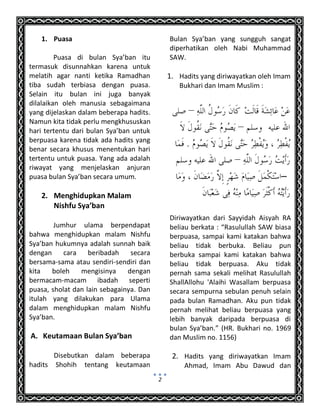 2
1. Puasa
Puasa di bulan Sya’ban itu
termasuk disunnahkan karena untuk
melatih agar nanti ketika Ramadhan
tiba sudah terbiasa dengan puasa.
Selain itu bulan ini juga banyak
dilalaikan oleh manusia sebagaimana
yang dijelaskan dalam beberapa hadits.
Namun kita tidak perlu mengkhususkan
hari tertentu dari bulan Sya’ban untuk
berpuasa karena tidak ada hadits yang
benar secara khusus menentukan hari
tertentu untuk puasa. Yang ada adalah
riwayat yang menjelaskan anjuran
puasa bulan Sya’ban secara umum.
2. Menghidupkan Malam
Nishfu Sya’ban
Jumhur ulama berpendapat
bahwa menghidupkan malam Nishfu
Sya’ban hukumnya adalah sunnah baik
dengan cara beribadah secara
bersama-sama atau sendiri-sendiri dan
kita boleh mengisinya dengan
bermacam-macam ibadah seperti
puasa, sholat dan lain sebagainya. Dan
itulah yang dilakukan para Ulama
dalam menghidupkan malam Nishfu
Sya’ban.
A. Keutamaan Bulan Sya’ban
Disebutkan dalam beberapa
hadits Shohih tentang keutamaan
Bulan Sya’ban yang sungguh sangat
diperhatikan oleh Nabi Muhammad
SAW.
1. Hadits yang diriwayatkan oleh Imam
Bukhari dan Imam Muslim :
–
Diriwayatkan dari Sayyidah Aisyah RA
beliau berkata : “Rasulullah SAW biasa
berpuasa, sampai kami katakan bahwa
beliau tidak berbuka. Beliau pun
berbuka sampai kami katakan bahwa
beliau tidak berpuasa. Aku tidak
pernah sama sekali melihat Rasulullah
ShallAllohu 'Alaihi Wasallam berpuasa
secara sempurna sebulan penuh selain
pada bulan Ramadhan. Aku pun tidak
pernah melihat beliau berpuasa yang
lebih banyak daripada berpuasa di
bulan Sya’ban.” (HR. Bukhari no. 1969
dan Muslim no. 1156)
2. Hadits yang diriwayatkan Imam
Ahmad, Imam Abu Dawud dan
 