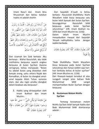 3
Imam Nasa’i dan Imam Ibnu
Khuzaimah dan beliau katakan
hadits ini adalah shohih
Dari Usamah bin Zaid berkata: Aku
bertanya : Wahai Rasulullah, aku tidak
melihatmu berpuasa seperti engkau
berpuasa di bulan Sya’ban (karena
seringnya), beliau menjawab: “Bulan
itu adalah bulan yang dilalaikan oleh
banyak orang, yaitu antara Rojab dan
Ramadhan, di bulan itu diangkat amal-
amal kepada Alloh Tuhan semesta
alam, dan aku ingin amalku diangkat
dalam keadaan aku berpuasa”.
3. Hadits yang diriwayatkan oleh
Imam Bukhori dan Imam
Muslim :
Dari Sayyidah A’isyah ra beliau
berkata : Rasulullah ShallAllohu 'Alaihi
Wasallam tidak biasa berpuasa satu
bulan lebih banyak dari bulan Sya’ban.
Sesungguhnya Rasulullah SAW
berpuasa pada bulan Sya’ban
seluruhnya.” (HR. Imam Bukhari no.
1970 dan Imam Muslim no. 1156)
Dalam lafazh Imam Muslim
menyebutkan riwayat dari Sayyidah
‘Aisyah radhiyAllohu ‘anha dengan
sedikit berbeda.
“Nabi ShallAllohu 'Alaihi Wasallam
biasa berpuasa pada bulan Sya’ban
seluruhnya dan hanya sedikit saja hari-
hari berbuka beliau di bulan sya’ban”
(HR. Imam Muslim no. 1156)
Dari Riwayat-riwayat tersebut di atas
sungguh sangat jelas bahwa Nabi
Muhammad SAW sangat
memperhatikan Bulan Sya’ban dengan
berpuasa.
B. Keutamaan Malam Nishfu
Sya’ban
Tentang keutamaan malam
Nishfu Sya’ban telah banyak hadits dari
Nabi Muhammad SAW diantaranya
adalah :
 