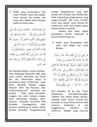 4
1. Hadits yang diriwayatkan oleh
Imam Tirmidzi, Imam Ibnu Majah,
Imam Ahmad Bin Hanbal dan
Imam Ibnu Hibban beliau berkata
hadits ini shohih yaitu :
:
Dari Sayyidah Aisyah ra beliau berkata :
“Aku kehilangan Rasulullah SAW pada
suatu malam,. Kemudian aku keluar
dan aku menemukan beliau di
pemakaman Baqi’ Al-Ghorqod” maka
beliau bersabda “Apakah engkau
khawatir Alloh dan Rasulnya akan
menyia-nyiakanmu?” Kemudian aku
berkata : “Tidak wahai Rasulullah,
sungguh aku telah mengira engkau
telah mendatangi sebagian isteri-
isterimu”. Kemudian Rasulullah SAW
bersabda “Sesungguhnya Alloh
menyeru hambanya di malam Nishfu
Sya’ban kemudian mengampuninya
dengan pengampunan yang lebih
banyak dari bilangan bulu domba Bani
Kilab (maksudnya pengampunan yang
sangat banyak)”. (HR. Imam Tirmidzi,
Imam Ibnu Majah, Imam Ahmad Bin
Hanbal dan Imam Ibnu Hibban beliau
berkata hadits ini shohih)
Domba Bani Kilab adalah
gerombolan Domba terbanyak di
Jazirah Arab di waktu itu.
2. Hadits yang diriwayatkan oleh
Imam Ibnu Majah dan Imam
Baihaqi :
Dari Sayyidina Ali bin Abu Thalib
bahwasanya Rasulullah bersabda,
“Apabila tiba malam Nishfu Sya’ban,
shalatlah pada malam harinya dan
puasalah di siang harinya karena Alloh
menyeru hambanya di saat
tenggelamnya matahari, lalu
berfirman, ‘Adakah yang meminta
 