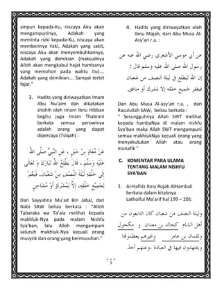 5
ampun kepada-Ku, niscaya Aku akan
mengampuninya, Adakah yang
meminta rizki kepada-Ku, niscaya akan
memberinya rizki, Adakah yang sakit,
niscaya Aku akan menyembuhkannya,
Adakah yang demikian (maksudnya
Alloh akan mengkabul hajat hambanya
yang memohon pada waktu itu)….
Adakah yang demikian…. Sampai terbit
fajar.”
3. Hadits yang diriwayatkan Imam
Abu Nu’aim dan dikatakan
shohih oleh Imam Ibnu Hibban
begitu juga Imam Thabrani
berkata semua perowinya
adalah orang yang dapat
dipercaya (Tsiqah) :
Dari Sayyidina Mu’ad Bin Jabal, dari
Nabi SAW beliau berkata : “Alloh
Tabaraka wa Ta’ala melihat kepada
makhluk-Nya pada malam Nishfu
Sya’ban, lalu Alloh mengampuni
seluruh makhluk-Nya kecuali orang
musyrik dan orang yang bermusuhan.”
4. Hadits yang diriwayatkan oleh
Ibnu Majah, dari Abu Musa Al-
Asy’ari r.a. :
:
.
Dari Abu Musa Al-asy’ari r.a. , dari
Rasulullah SAW, beliau berkata :
“ Sesungguhnya Allah SWT melihat
kepada hambaNya di malam nishfu
Sya’ban maka Allah SWT mengampuni
semua makhlukNya kecuali orang yang
menyekutukan Allah atau orang
munafik “
C. KOMENTAR PARA ULAMA
TENTANG MALAM NISHFU
SYA’BAN
1. Al-Hafidz Ibnu Rojab AlHambali
berkata dalam kitabnya
Lathoiful Ma’arif hal 199 – 201:
 