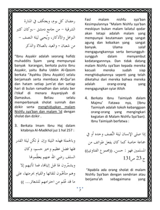 7
-
“Ibnu Asyakir adalah seorang hafidz
muhaddits Syam yang mempunyai
banyak karangan, berkata putra Ibnu
Asyakir, yaitu Baha Uddin Al-Qosim
berkata “Ayahku (Ibnu Asyakir) selalu
berjamaah serta membaca Al-Qur’an
dan hatam setiap jum’at dan setiap
hari di bulan ramadhan dan selalu ber
i’tikaf di menara Asyarqiyah di
Damaskus. Beliau selalu
memperbanyak sholat sunnah dan
dzikir serta menghidupkan malam
Nishfu sya’ban dan malam ‘id dengan
sholat dan dzikir .
3. Berkata Imam Ibnu Haj dalam
kitabnya Al-Madkhol juz 1 hal 257 :
Fasl malam nishfu sya’ban
Kesimpulannya “Malam Nishfu sya’ban
meskipun bukan malam lailatul qodar
akan tetapi adalah malam yang
mempunyai keutamaan yang sangat
agung dan kebaikan yang sangat
banyak. Ulama salaf
mengagungkannya serta bersungguh-
sungguh dalam menyambut
kedatangannnya. Dan tidak datang
malam Nishfu sya’ban kepada mereka
kecuali mereka sudah siap
menghidupkannya seperti yang telah
diketahui dari mereka bahwa mereka
adalah orang-orang yang
mengagungkan syiar Alloh
4. Berkata Ibnu Taimiyah dalam
Majmu’ Fatawa nya, (Ibnu
Taimiyah adalah tokoh kebanggaan
orang-orang yang mengingkari
kegiatan di Malam Nishfu Sya’ban).
Ibnu Taimiyah berfatwa :
.
“Apabila ada orang sholat di malam
Nishfu Sya’ban dengan sendirian atau
berjama’ah sebagaimana yang
 