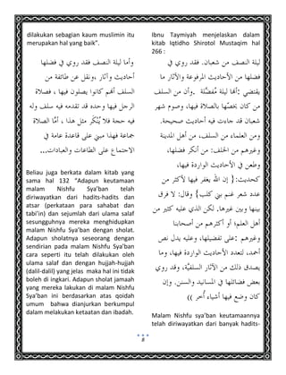 8
dilakukan sebagian kaum muslimin itu
merupakan hal yang baik”.
...
Beliau juga berkata dalam kitab yang
sama hal 132 “Adapun keutamaan
malam Nishfu Sya’ban telah
diriwayatkan dari hadits-hadits dan
atsar (perkataan para sahabat dan
tabi’in) dan sejumlah dari ulama salaf
sesungguhnya mereka menghidupkan
malam Nishfu Sya’ban dengan sholat.
Adapun sholatnya seseorang dengan
sendirian pada malam Nishfu Sya’ban
cara seperti itu telah dilakukan oleh
ulama salaf dan dengan hujjah-hujjah
(dalil-dalil) yang jelas maka hal ini tidak
boleh di ingkari. Adapun sholat jamaah
yang mereka lakukan di malam Nishfu
Sya’ban ini berdasarkan atas qoidah
umum bahwa dianjurkan berkumpul
dalam melakukan ketaatan dan ibadah.
Ibnu Taymiyah menjelaskan dalam
kitab Iqtidho Shirotol Mustaqim hal
266 :
:.
.
:
Malam Nishfu sya’ban keutamaannya
telah diriwayatkan dari banyak hadits-
 