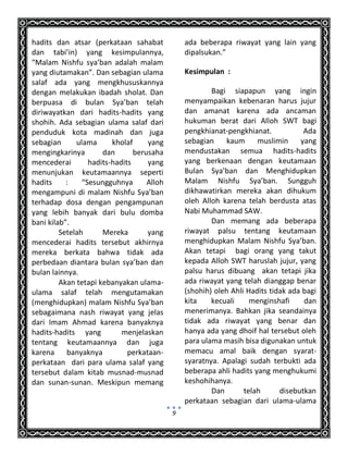 9
hadits dan atsar (perkataan sahabat
dan tabi’in) yang kesimpulannya,
“Malam Nishfu sya’ban adalah malam
yang diutamakan”. Dan sebagian ulama
salaf ada yang mengkhususkannya
dengan melakukan ibadah sholat. Dan
berpuasa di bulan Sya’ban telah
diriwayatkan dari hadits-hadits yang
shohih. Ada sebagian ulama salaf dari
penduduk kota madinah dan juga
sebagian ulama kholaf yang
mengingkarinya dan berusaha
mencederai hadits-hadits yang
menunjukan keutamaannya seperti
hadits : “Sesungguhnya Alloh
mengampuni di malam Nishfu Sya’ban
terhadap dosa dengan pengampunan
yang lebih banyak dari bulu domba
bani kilab”.
Setelah Mereka yang
mencederai hadits tersebut akhirnya
mereka berkata bahwa tidak ada
perbedaan diantara bulan sya’ban dan
bulan lainnya.
Akan tetapi kebanyakan ulama-
ulama salaf telah mengutamakan
(menghidupkan) malam Nishfu Sya’ban
sebagaimana nash riwayat yang jelas
dari Imam Ahmad karena banyaknya
hadits-hadits yang menjelaskan
tentang keutamaannya dan juga
karena banyaknya perkataan-
perkataan dari para ulama salaf yang
tersebut dalam kitab musnad-musnad
dan sunan-sunan. Meskipun memang
ada beberapa riwayat yang lain yang
dipalsukan.”
Kesimpulan :
Bagi siapapun yang ingin
menyampaikan kebenaran harus jujur
dan amanat karena ada ancaman
hukuman berat dari Alloh SWT bagi
pengkhianat-pengkhianat. Ada
sebagian kaum muslimin yang
mendustakan semua hadits-hadits
yang berkenaan dengan keutamaan
Bulan Sya’ban dan Menghidupkan
Malam Nishfu Sya’ban. Sungguh
dikhawatirkan mereka akan dihukum
oleh Alloh karena telah berdusta atas
Nabi Muhammad SAW.
Dan memang ada beberapa
riwayat palsu tentang keutamaan
menghidupkan Malam Nishfu Sya’ban.
Akan tetapi bagi orang yang takut
kepada Alloh SWT haruslah jujur, yang
palsu harus dibuang akan tetapi jika
ada riwayat yang telah dianggap benar
(shohih) oleh Ahli Hadits tidak ada bagi
kita kecuali menginshafi dan
menerimanya. Bahkan jika seandainya
tidak ada riwayat yang benar dan
hanya ada yang dhoif hal tersebut oleh
para ulama masih bisa digunakan untuk
memacu amal baik dengan syarat-
syaratnya. Apalagi sudah terbukti ada
beberapa ahli hadits yang menghukumi
keshohihanya.
Dan telah disebutkan
perkataan sebagian dari ulama-ulama
 