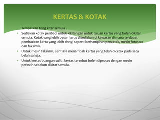  Tempatkan tong kitar semula .
 Sediakan kotak peribadi untuk kikitangan untuk tujuan kertas yang boleh dikitar
semula. Kotak yang lebih besar harus disediakan di kawasan di mana terdapat
pembaziran kerta yang lebih tinngi seperti berhampiran pencetak, mesin fotostat
dan faksimili.
 Untuk mesin faksimili, sentiasa menambah kertas yang telah dicetak pada satu
belah sahaja.
 Untuk kertas buangan sulit , kertas tersebut boleh diproses dengan mesin
perincih sebelum dikitar semula.
KERTAS & KOTAK
 