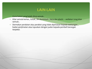  Guna bateri yang boleh dicaj semula .
 Kitar semula kertas , kotak , tin aluminium , kaca dan plastic – sediakan tong kitar
semula .
 Dermakan peralatan atau perabot yang tidak diperlukan kepada kakitangan ,
badan penjimatan atau lupuskan dengan jualan kepada pembeli barangan
terpakai.
LAIN-LAIN
 