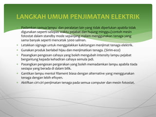  Padamkan semua lampu dan peralatan lain yang tidak diperlukan apabila tidak
digunakan seperti selepas waktu pejabat dan hujung minggu.(contoh mesin
fotostat dalam standby mode sepanjang malam menggunakan tenaga yang
sama banyak seperti mencetak 5000 salinan.
 Letakkan signage untuk menggalakkan kakitangan menjimat tenaga elektrik.
 Gunakan produk berlabel hijau dan menjimatkan tenaga. (Sirim-eco)
 Pasangkan pengesan cahaya yang boleh mengubah intensity lampu pejabat
bergantung kepada kehadiran cahaya semula jadi.
 Pasangkan pengesan pergerakan yang boleh memadamkan lampu apabila tiada
sesiapa yang berada di dalam bilik.
 Gantikan lampu mentol filament biasa dengan alternative yang menggunakan
tenaga dengan lebih efisyen.
 Aktifkan ciri-ciri penjimatan tenaga pada semua computer dan mesin fotostat.
LANGKAH UMUM PENJIMATAN ELEKTRIK
 