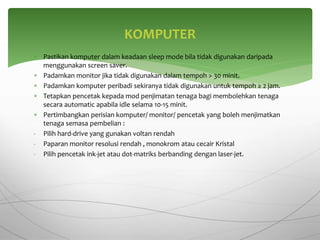  Pastikan komputer dalam keadaan sleep mode bila tidak digunakan daripada
menggunakan screen saver.
 Padamkan monitor jika tidak digunakan dalam tempoh > 30 minit.
 Padamkan komputer peribadi sekiranya tidak digunakan untuk tempoh ≥ 2 jam.
 Tetapkan pencetak kepada mod penjimatan tenaga bagi membolehkan tenaga
secara automatic apabila idle selama 10-15 minit.
 Pertimbangkan perisian komputer/ monitor/ pencetak yang boleh menjimatkan
tenaga semasa pembelian :
- Pilih hard-drive yang gunakan voltan rendah
- Paparan monitor resolusi rendah , monokrom atau cecair Kristal
- Pilih pencetak ink-jet atau dot-matriks berbanding dengan laser-jet.
KOMPUTER
 