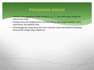  Laraskan suhu penghawa dingin kepada 24- 25 º C atau lebih panas setiap kali
anda berasa sejuk.
 Pastikan pintu dan tingkap luaran sentiasa ditutup dan jangan benarkan udara
sejuk keluar dari pejabat anda.
 Penyelenggaraan yang kerap dan servis tahunan untuk memastikan kecekapan
dan prestasi tenaga yang maksimum.
PENGHAWA DINGIN
 