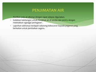  Pastikan paip air ditutup dengan rapat selepas digunakan.
 Galakkan kakitangan untuk menjimat air di tandas dan pantry dengan
meletakkan signage/ peringatan .
 Laporkan sekiranya terdapat sebarang kebocoran kepada pegawai yang
berkaitan untuk pembaikan segera.
PENJIMATAN AIR
 
