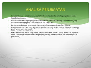  Inventori kertas - rekodkan secara aktif inden kertas dan kawalselia pengedaran kertas
kepada kakitangan.
 Pantau jumlah kertas yang digunakan setiap bulan dan buat trending jumlah kertas (yang
diedarkan kepad pegawai , untuk cetakan dan fotostat)
 Pantau keberkesanan penggunaan kertas recycle semasa terimaan faks dsbnya.
 Rekodkan amaun katrij yang digunakan dan amaun yang dikitar semula- amalkan exchange
basis. Pantau trend bulanan .
 Rekodkan amaun bahan yang dikitar semula –cth berat kertas / setiap bulan ; berat plastic,
berat kaca dsbya. (Amaun sisa buangan yang dikutip oleh kontraktor harus menunjukkan
penurunan).
ANALISA PENJIMATAN
 
