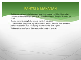  Elakkan daripada membeli makanan secara bungkusan individu. Pilih produk
dengan pembungkusan yang minima, cthnya kopi, krimer dan gula dibeli secara
pukal.
 Jangan meminta beg plastic semasa membeli makanan.
 Gunakan bekas yang boleh digunakan semula apabila membeli balik makanan-
bawa bekas sendiri atau bekas yang disediakan khas oleh pejabat.
 Elakkan guna sudu/ garpu dan cawan pakai buang di pejabat.
PANTRI & MAKANAN
 