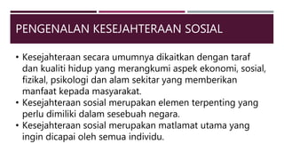 PENGENALAN KESEJAHTERAAN SOSIAL
• Kesejahteraan secara umumnya dikaitkan dengan taraf
dan kualiti hidup yang merangkumi aspek ekonomi, sosial,
fizikal, psikologi dan alam sekitar yang memberikan
manfaat kepada masyarakat.
• Kesejahteraan sosial merupakan elemen terpenting yang
perlu dimiliki dalam sesebuah negara.
• Kesejahteraan sosial merupakan matlamat utama yang
ingin dicapai oleh semua individu.
 