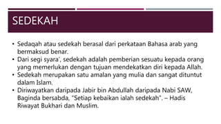 SEDEKAH
• Sedaqah atau sedekah berasal dari perkataan Bahasa arab yang
bermaksud benar.
• Dari segi syara’, sedekah adalah pemberian sesuatu kepada orang
yang memerlukan dengan tujuan mendekatkan diri kepada Allah.
• Sedekah merupakan satu amalan yang mulia dan sangat dituntut
dalam Islam.
• Diriwayatkan daripada Jabir bin Abdullah daripada Nabi SAW,
Baginda bersabda, “Setiap kebaikan ialah sedekah”. – Hadis
Riwayat Bukhari dan Muslim.
 