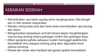 KEBAIKAN SEDEKAH
• Menimbulkan rasa kasih sayang serta menghapuskan sifat dengki
dan iri hati sesama masyarakat.
• Mampu menyucikan jiwa dan harta serta menimbulkan rasa tenang
dan aman.
• Mengukuhkan perpaduan ummah kerana dapat menghilangkan
rasa kurang senang antara golongan miskin dan golongan kaya.
• Diberi ganjaran pahala walaupun sudah meninggal apabila kita
bersedekah ilmu ataupun barang yang akan digunakan buat
selama-lamanya.
• Pahala dan rezeki akan berlipat kali ganda apabila bersedekah.
 