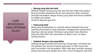 CARA
BERSEDEKAH
YANG DITERIMA
ALLAH
• Barang yang elok dan baik
Sedekah dengan barang yang elok dan baik dan tidak malu dipakai.
Barang tersebut sebaliknya disukai oleh penerima. Allah melarang
daripada bersedekah dengan barang yang tidak elok kerana sedekah
itu adalah satu ibadat.
(Surah Al-Baqarah ayat 267)
• Hasil yang halal
Wang yang disedekahkan itu mestilah dating daripada hasil yang
halal kerana pemberian yang halal akan menggugurkan pahala serta
dijauhkan dari api neraka. Pemberian yang haram akan diberikan
azab oleh Allah SWT dan dirumahkan di ‘Baitul Huzni’ di dalam
neraka jahanam.
• Sedekah dengan niat yang ikhlas
Sedekah dengan seikhlas hati bukannya mengungkit, membidas dan
menyakitkan hati penerima kerana perbuatan ini ialah haram dan
akan merosakkan niat bersedekah. Allah tidak akan memberi ganjaran
pahala serta petunjuk kepada kaum fakir. (Surah Al-Baqarah ayat 264)
 