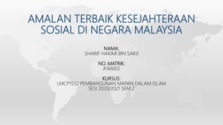 AMALAN TERBAIK KESEJAHTERAAN
SOSIAL DI NEGARA MALAYSIA
NAMA:
SHARIF HAKIMI BIN SARJI
NO. MATRIK:
A166812
KURSUS:
LMCP1552 PEMBANGUNAN MAPAN DALAM ISLAM
SESI 2020/2021 SEM 2
 