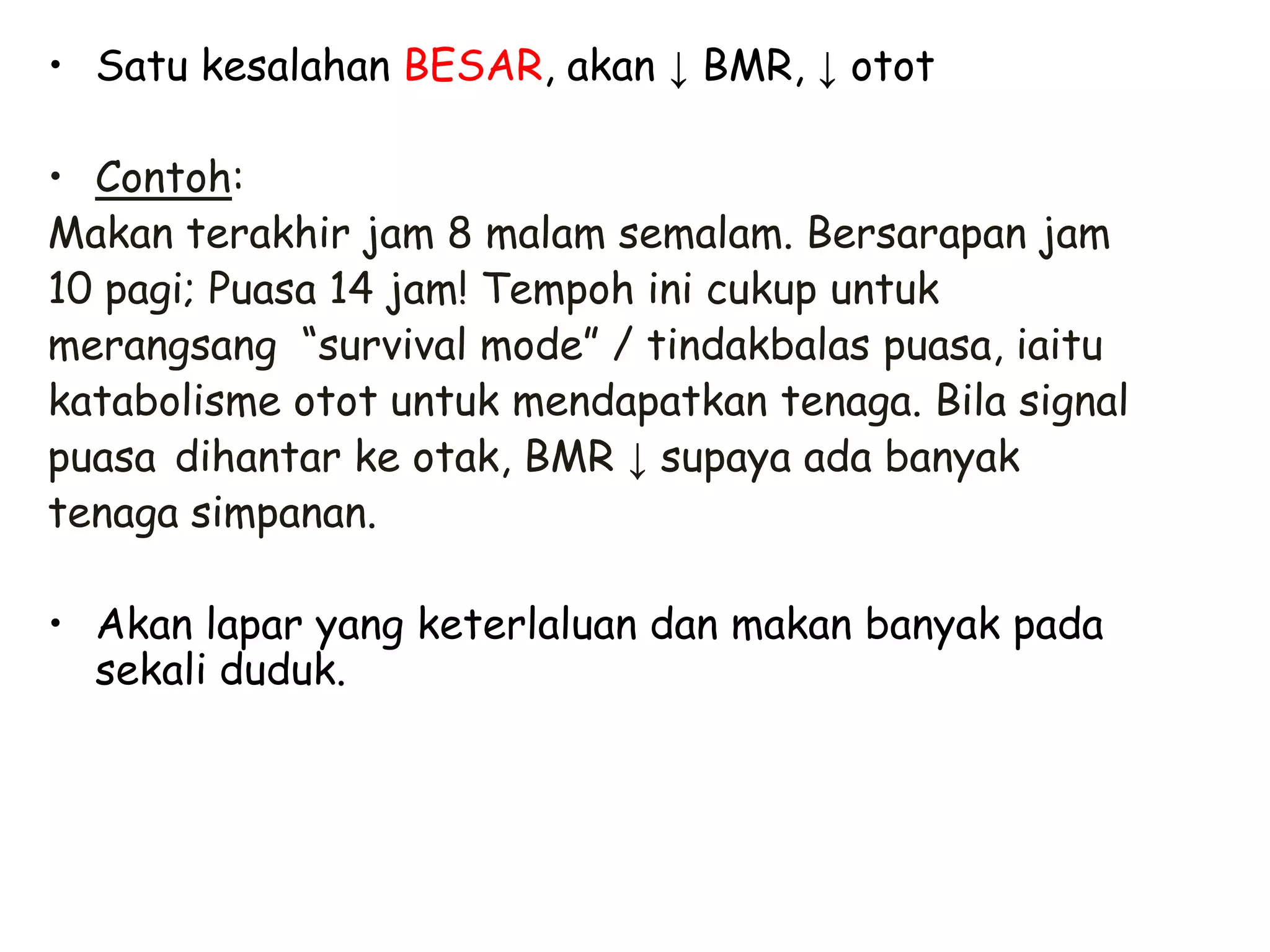 • Satu kesalahan BESAR, akan ↓ BMR, ↓ otot

• Contoh:
Makan terakhir jam 8 malam semalam. Bersarapan jam
10 pagi; Puasa 14 jam! Tempoh ini cukup untuk
merangsang “survival mode” / tindakbalas puasa, iaitu
katabolisme otot untuk mendapatkan tenaga. Bila signal
puasa dihantar ke otak, BMR ↓ supaya ada banyak
tenaga simpanan.

• Akan lapar yang keterlaluan dan makan banyak pada
  sekali duduk.
 