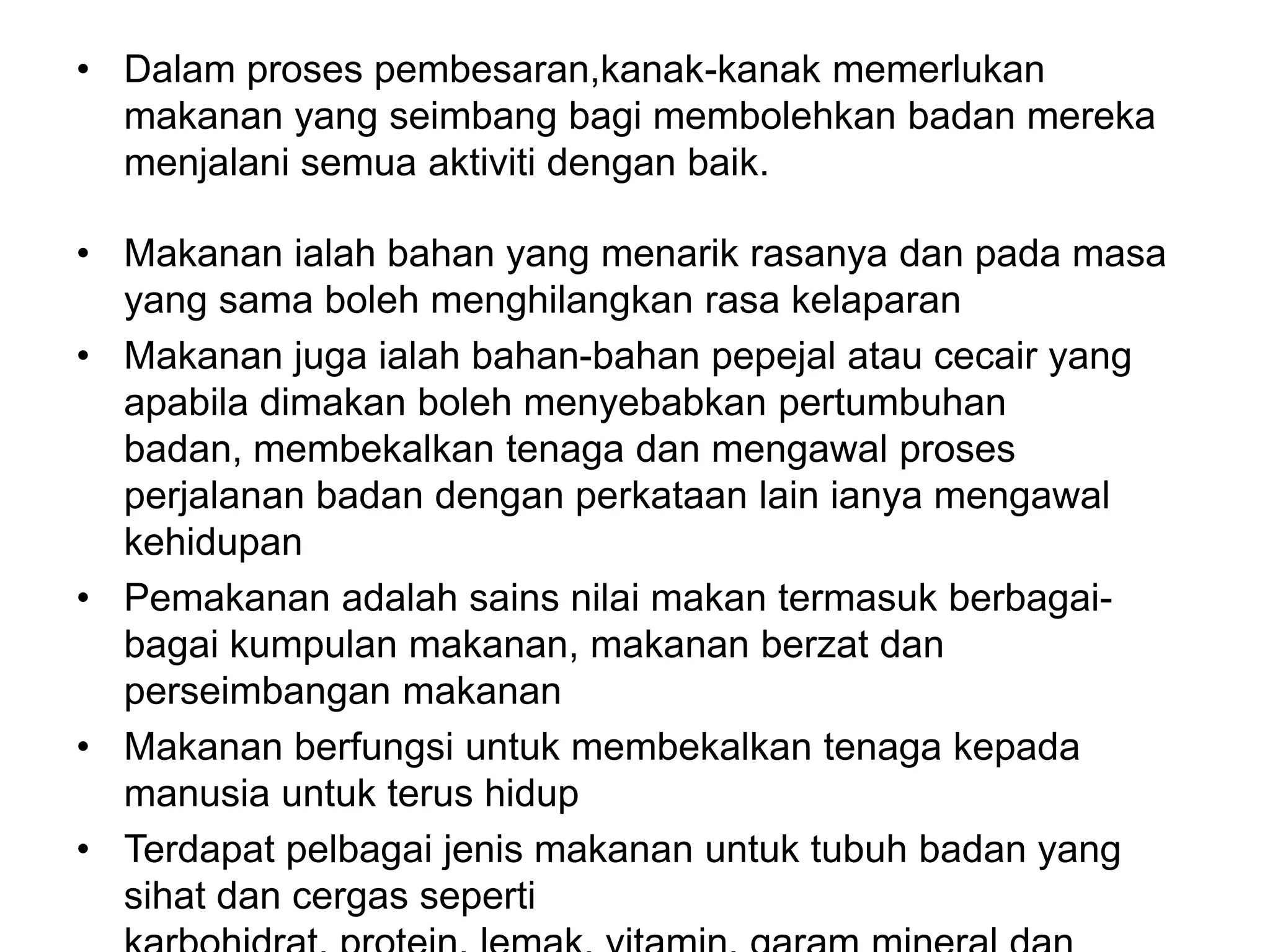 • Dalam proses pembesaran,kanak-kanak memerlukan
  makanan yang seimbang bagi membolehkan badan mereka
  menjalani semua aktiviti dengan baik.

• Makanan ialah bahan yang menarik rasanya dan pada masa
  yang sama boleh menghilangkan rasa kelaparan
• Makanan juga ialah bahan-bahan pepejal atau cecair yang
  apabila dimakan boleh menyebabkan pertumbuhan
  badan, membekalkan tenaga dan mengawal proses
  perjalanan badan dengan perkataan lain ianya mengawal
  kehidupan
• Pemakanan adalah sains nilai makan termasuk berbagai-
  bagai kumpulan makanan, makanan berzat dan
  perseimbangan makanan
• Makanan berfungsi untuk membekalkan tenaga kepada
  manusia untuk terus hidup
• Terdapat pelbagai jenis makanan untuk tubuh badan yang
  sihat dan cergas seperti
 