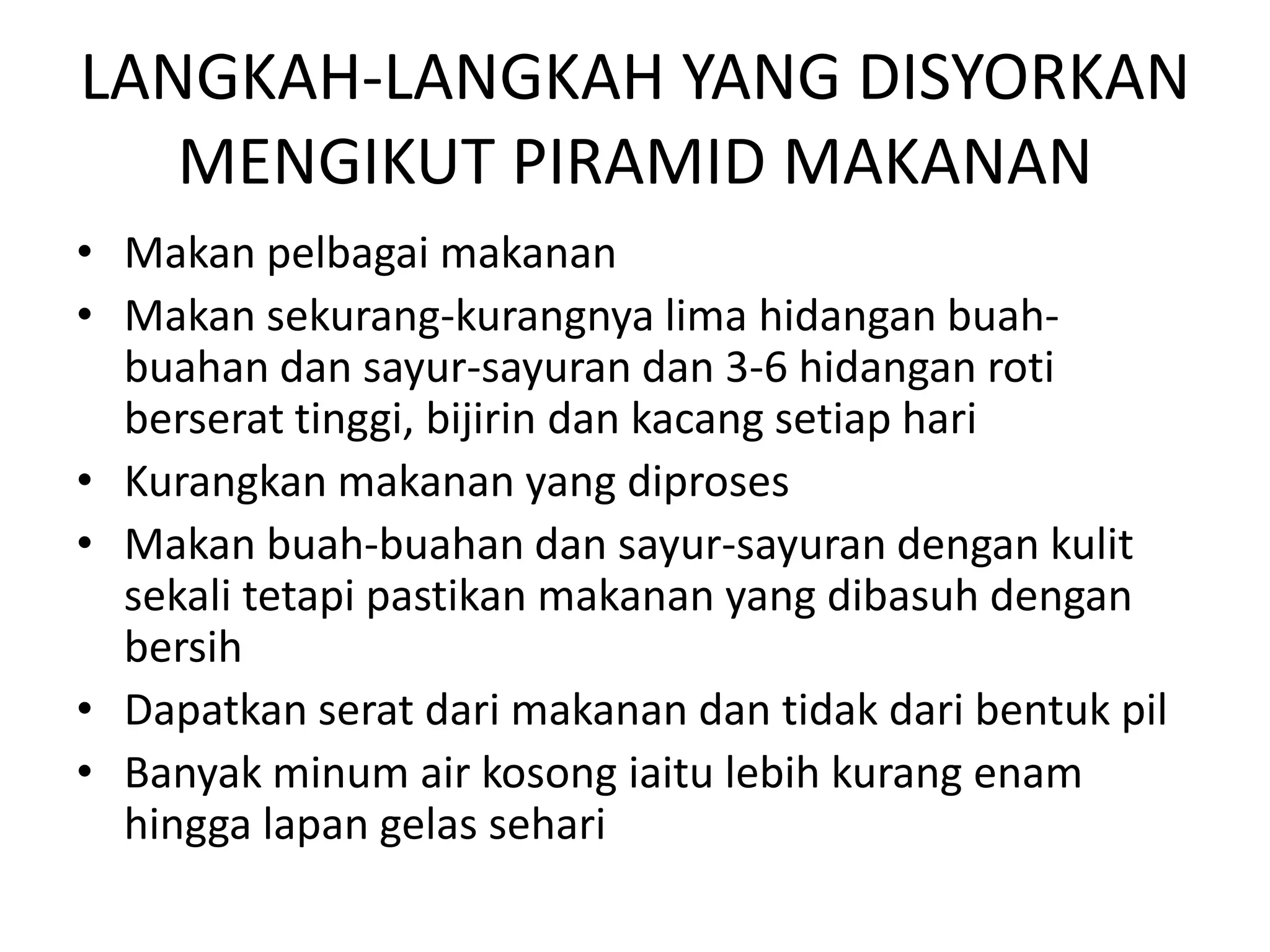 LANGKAH-LANGKAH YANG DISYORKAN
   MENGIKUT PIRAMID MAKANAN
• Makan pelbagai makanan
• Makan sekurang-kurangnya lima hidangan buah-
  buahan dan sayur-sayuran dan 3-6 hidangan roti
  berserat tinggi, bijirin dan kacang setiap hari
• Kurangkan makanan yang diproses
• Makan buah-buahan dan sayur-sayuran dengan kulit
  sekali tetapi pastikan makanan yang dibasuh dengan
  bersih
• Dapatkan serat dari makanan dan tidak dari bentuk pil
• Banyak minum air kosong iaitu lebih kurang enam
  hingga lapan gelas sehari
 