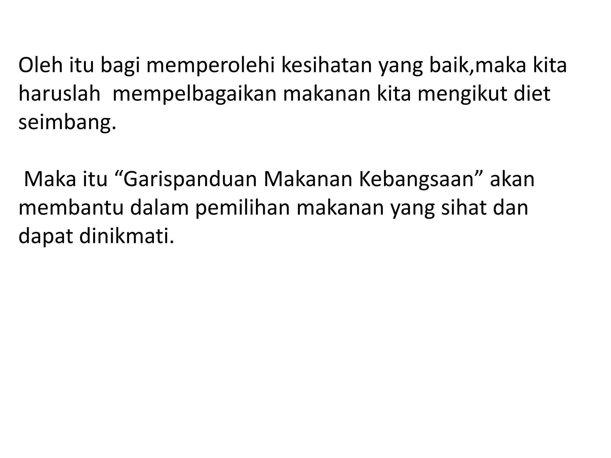 Oleh itu bagi memperolehi kesihatan yang baik,maka kita
haruslah mempelbagaikan makanan kita mengikut diet
seimbang.

Maka itu “Garispanduan Makanan Kebangsaan” akan
membantu dalam pemilihan makanan yang sihat dan
dapat dinikmati.
 