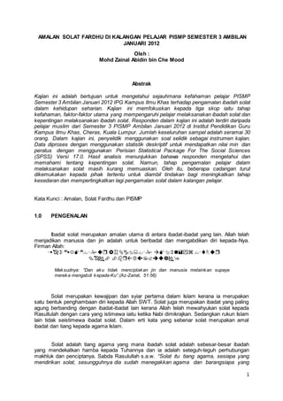 1
AMALAN SOLAT FARDHU DI KALANGAN PELAJAR PISMP SEMESTER 3 AMBILAN
JANUARI 2012
Oleh :
Mohd Zainal Abidin bin Che Mood
Abstrak
Kajian ini adalah bertujuan untuk mengetahui sejauhmana kefahaman pelajar PISMP
Semester 3 Ambilan Januari 2012 IPG Kampus Ilmu Khas terhadap pengamalan ibadah solat
dalam kehidupan seharian. Kajian ini memfokuskan kepada tiga skop iaitu tahap
kefahaman, faktor-faktor utama yang mempengaruhi pelajar melaksanakan ibadah solat dan
kepentingan melaksanakan ibadah solat. Responden dalam kajian ini adalah terdiri daripada
pelajar muslim dari Semester 3 PISMP Ambilan Januari 2012 di Institut Pendidikan Guru
Kampus Ilmu Khas, Cheras, Kuala Lumpur. Jumlah keseluruhan sampel adalah seramai 30
orang. Dalam kajian ini, penyelidik menggunakan soal selidik sebagai instrumen kajian.
Data diproses dengan menggunakan statistik deskriptif untuk mendapatkan nilai min dan
peratus dengan menggunakan Perisian Statistical Package For The Social Sciences
(SPSS) Versi 17.0. Hasil analisis menunjukkan bahawa responden mengetahui dan
memahami tentang kepentingan solat. Namun, tahap pengamalan pelajar dalam
melaksanakan solat masih kurang memuaskan. Oleh itu, beberapa cadangan turut
dikemukakan kepada pihak tertentu untuk diambil tindakan bagi meningkatkan tahap
kesedaran dan mempertingkatkan lagi pengamalan solat dalam kalangan pelajar.
Kata Kunci : Amalan, Solat Fardhu dan PISMP
1.0 PENGENALAN
Ibadat solat merupakan amalan utama di antara ibadat-ibadat yang lain. Allah telah
menjadikan manusia dan jin adalah untuk beribadat dan mengabdikan diri kepada-Nya.
Firman Allah:


Maksudnya: “Dan aku tidak menciptakan jin dan manusia melainkan supaya
mereka mengabdi kepada-Ku”.(Az-Zariat, 51:56)
Solat merupakan kewajipan dan syiar pertama dalam Islam kerana ia merupakan
satu bentuk penghambaan diri kepada Allah SWT. Solat juga merupakan ibadat yang paling
agung berbanding dengan ibadat-ibadat lain kerana Allah telah mewahyukan solat kepada
Rasullulah dengan cara yang istimewa iaitu ketika Nabi dimikrajkan. Sedangkan rukun Islam
lain tidak seistimewa ibadat solat. Dalam erti kata yang sebenar solat merupakan amal
ibadat dan tiang kepada agama Islam.
Solat adalah tiang agama yang mana ibadah solat adalah sebesar-besar ibadah
yang mendekatkan hamba kepada Tuhannya dan ia adalah seteguh-teguh perhubungan
makhluk dan penciptanya. Sabda Rasulullah s.a.w. “Solat itu tiang agama, sesiapa yang
mendirikan solat, sesungguhnya dia sudah menegakkan agama dan barangsiapa yang
 