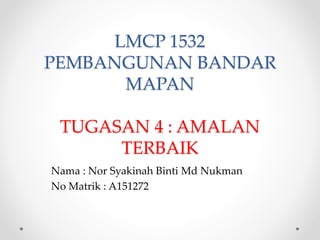 LMCP 1532
PEMBANGUNAN BANDAR
MAPAN
TUGASAN 4 : AMALAN
TERBAIK
Nama : Nor Syakinah Binti Md Nukman
No Matrik : A151272
 