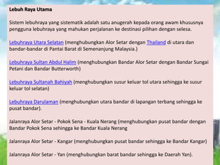 Lebuh Raya Utama
Sistem lebuhraya yang sistematik adalah satu anugerah kepada orang awam khususnya
pengguna lebuhraya yang mahukan perjalanan ke destinasi pilihan dengan selesa.
Lebuhraya Utara Selatan (menghubungkan Alor Setar dengan Thailand di utara dan
bandar-bandar di Pantai Barat di Semenanjung Malaysia.)
Lebuhraya Sultan Abdul Halim (menghubungkan Bandar Alor Setar dengan Bandar Sungai
Petani dan Bandar Butterworth)
Lebuhraya Sultanah Bahiyah (menghubungkan susur keluar tol utara sehingga ke susur
keluar tol selatan)
Lebuhraya Darulaman (menghubungkan utara bandar di lapangan terbang sehingga ke
pusat bandar).
Jalanraya Alor Setar - Pokok Sena - Kuala Nerang (menghubungkan pusat bandar dengan
Bandar Pokok Sena sehingga ke Bandar Kuala Nerang
Jalanraya Alor Setar - Kangar (menghubungkan pusat bandar sehingga ke Bandar Kangar)
Jalanraya Alor Setar - Yan (menghubungkan barat bandar sehingga ke Daerah Yan).
 