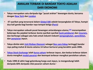 AMALAN TERBAIK DI BANDAR TOKYO ADALAH
DARI EKONOMI
• Tokyo merupakan satu daripada tiga "pusat arahan" kewangan dunia, bersama
dengan New York dan London
• 47 syarikat yang tersenarai dalam Global 500 adalah berpangkalan di Tokyo, hampir
dua kali ganda bagi bandar raya tempat ketiga (Paris)
• Tokyo merupakan sebuah pusat kewangan antarabangsa utama,[19] menempatkan
beberapa ibu pejabat terbesar dunia syarikat-syarikat bank pelaburan dan insurans,
dan berfungsi sebagai satu hab untuk industri-industri pengangkutan, penerbitan,
dan penyiaran Jepun.
• Tokyo dinilai oleh Unit Risikan Ekonomi sebagai (kos sara hidup tertinggi) bandar
raya paling mahal di dunia selama 14 tahun berturut yang berakhir pada 2006.
• Tokyo Stock Exchange ialah bursa saham terbesar Jepun, dan kedua terbesar dalam
dunia mengikut modal pasaran dan keempat terbesar mengikut perolehan saham.
• Pada 1990 di akhir bagi gelembung harga aset Jepun, ia mengandungi lebih
daripada 60% daripada nilai pasaran saham dunia.[
 