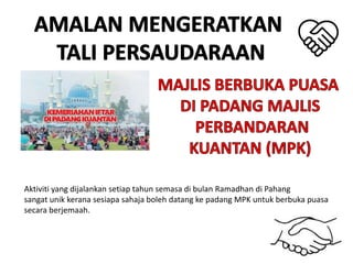 Aktiviti yang dijalankan setiap tahun semasa di bulan Ramadhan di Pahang
sangat unik kerana sesiapa sahaja boleh datang ke padang MPK untuk berbuka puasa
secara berjemaah.
 