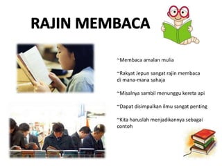 ~Membaca amalan mulia
~Rakyat Jepun sangat rajin membaca
di mana-mana sahaja
~Misalnya sambil menunggu kereta api
~Dapat disimpulkan ilmu sangat penting
~Kita haruslah menjadikannya sebagai
contoh
 