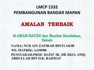 LMCP 1532
PEMBANGUNAN BANDAR MAPAN
AMALAN TERBAIK
di ARAB SAUDI dan Bandar Sandakan,
Sabah
NAMA: NUR AIN ZAFIRAH BINTI AKIB
NO. MATRIK: A158988
PENSYARAH:PROF. DATO' IR. DR RIZA ATIQ
ABDULLAH BIN O.K. RAHMAT
 
