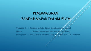 PEMBANGUNAN
BANDAR MAPAN DALAM ISLAM
Tugasan 3 : Amalan terbaik dalam pembangunan sosial
Nama : Ahmad muzammil bin amran (A157948)
Pensyarah : Prof. Dato’Ir. Dr Riza Atiq Abdullah bin O.K. Rahmat
 