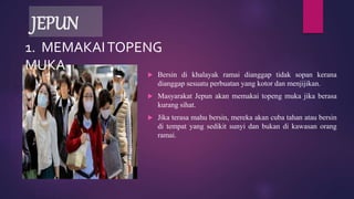 JEPUN
 Bersin di khalayak ramai dianggap tidak sopan kerana
dianggap sesuatu perbuatan yang kotor dan menjijikan.
 Masyarakat Jepun akan memakai topeng muka jika berasa
kurang sihat.
 Jika terasa mahu bersin, mereka akan cuba tahan atau bersin
di tempat yang sedikit sunyi dan bukan di kawasan orang
ramai.
1. MEMAKAITOPENG
MUKA
 