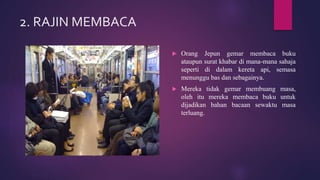 2. RAJIN MEMBACA
 Orang Jepun gemar membaca buku
ataupun surat khabar di mana-mana sahaja
seperti di dalam kereta api, semasa
menunggu bas dan sebagainya.
 Mereka tidak gemar membuang masa,
oleh itu mereka membaca buku untuk
dijadikan bahan bacaan sewaktu masa
terluang.
 