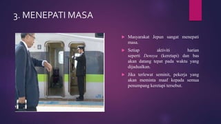 3. MENEPATI MASA
 Masyarakat Jepun sangat menepati
masa.
 Setiap aktiviti harian
seperti Densya (keretapi) dan bas
akan datang tepat pada waktu yang
dijadualkan.
 Jika terlewat seminit, pekerja yang
akan meminta maaf kepada semua
penumpang keretapi tersebut.
 