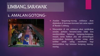 LIMBANG, SARAWAK
 Amalan bergotong-royong selalunya akan
dijalankan di kawasan-kawasan lain sama seperti
di Bandar Limbang.
 Masyarakat di sini selalunya akan melakukan
sesuatu perkara bersama-sama tidak kira
membersihkan halaman kampung-kampung,
masjid, surau bahkan jika ada pertandingan
menceriakan kampung, semua orang akan
terlibat untuk saling membantu bagi
mencantikkan lagi halaman kampung masing-
masing.
1. AMALAN GOTONG-
ROYONG
 