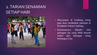 2.TARIAN SENAMAN
SETIAP HARI
 Masyarakat di Limbang setiap
pagi akan melakukan senaman di
Kompleks Sukan Limbang.
 Kebiasaannya dihadiri oleh
golongan tua yang lebih banyak
terdiri dari kalangan orang
berbangsa Cina.
 